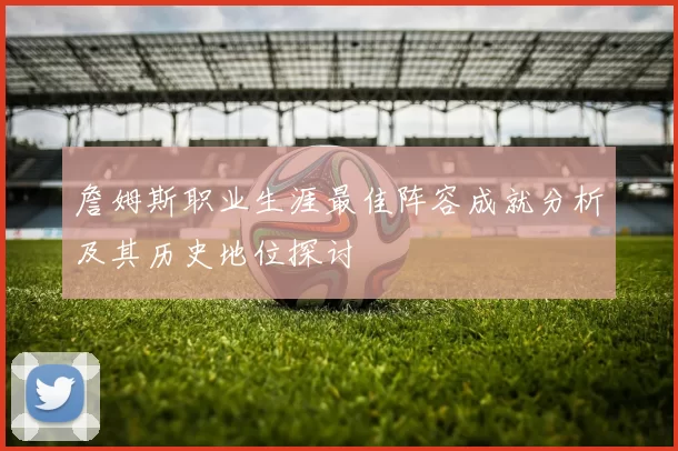 詹姆斯职业生涯最佳阵容成就分析及其历史地位探讨
