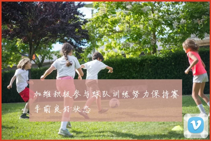 加维积极参与球队训练努力保持赛季前良好状态