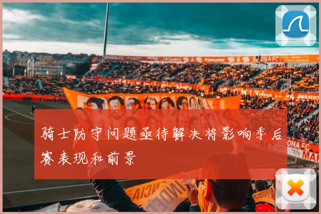 骑士防守问题亟待解决将影响季后赛表现和前景