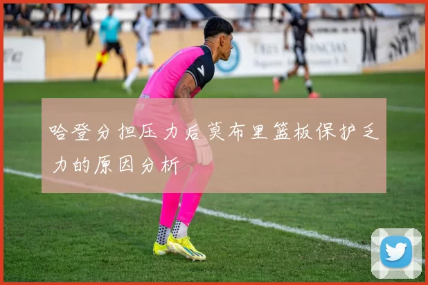哈登分担压力后莫布里篮板保护乏力的原因分析
