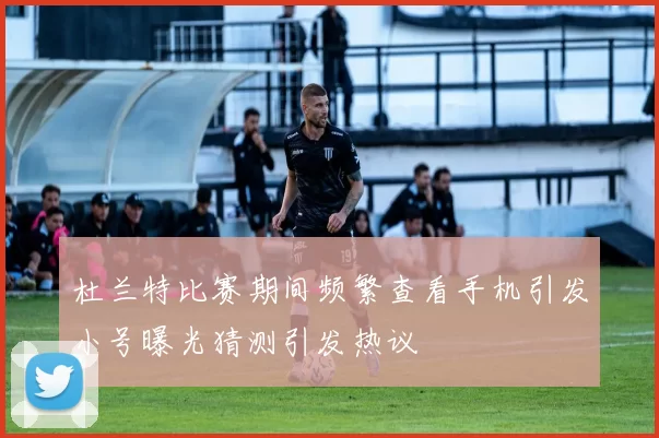 杜兰特比赛期间频繁查看手机引发小号曝光猜测引发热议
