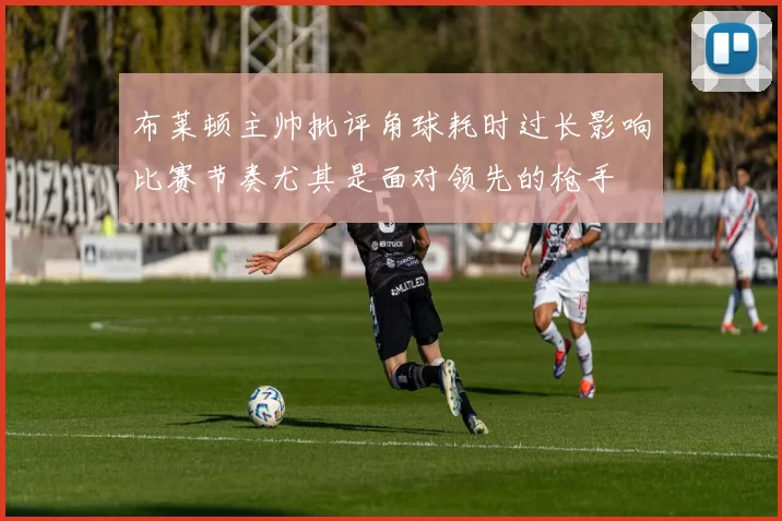 布莱顿主帅批评角球耗时过长影响比赛节奏尤其是面对领先的枪手