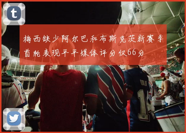 梅西缺少阿尔巴和布斯克茨新赛季首轮表现平平媒体评分仅66分