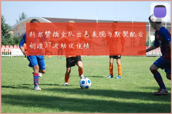 科尔赞扬全队出色表现与默契配合创造37次助攻佳绩