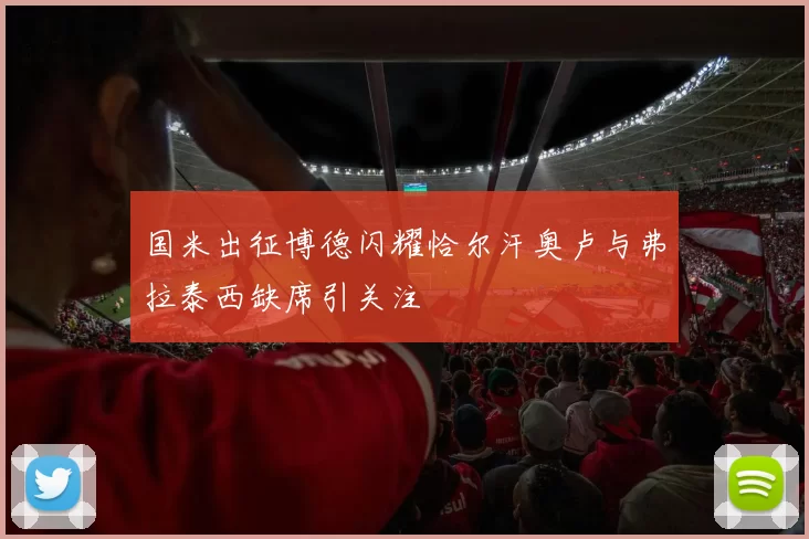 国米出征博德闪耀恰尔汗奥卢与弗拉泰西缺席引关注