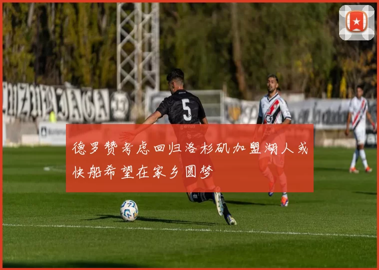 德罗赞考虑回归洛杉矶加盟湖人或快船希望在家乡圆梦