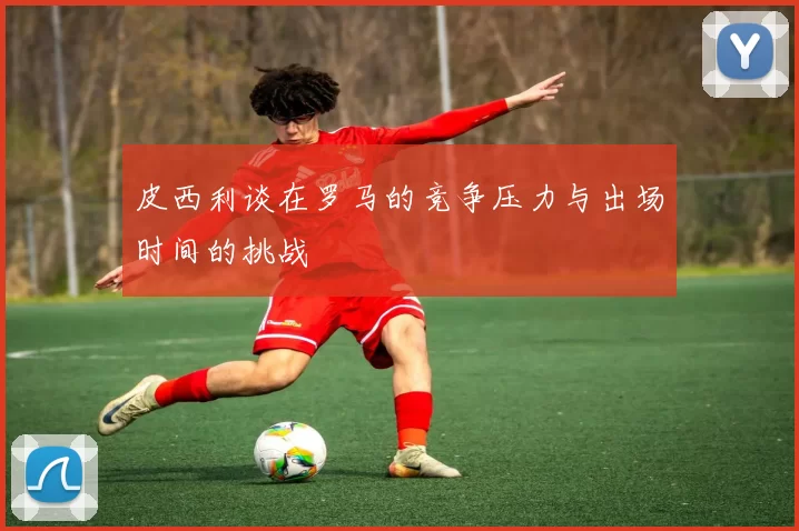 皮西利谈在罗马的竞争压力与出场时间的挑战