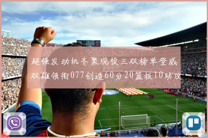 超强发动机齐聚现役三双榜单登威双雄领衔077创造60分20篮板10助攻奇迹