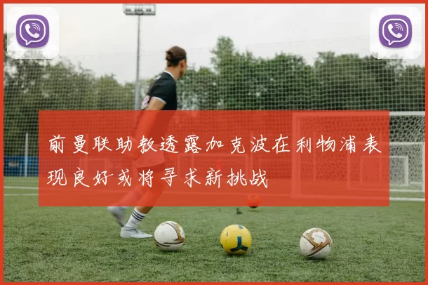 前曼联助教透露加克波在利物浦表现良好或将寻求新挑战