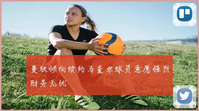 曼联倾向续约马奎尔球员意愿强烈财务无忧