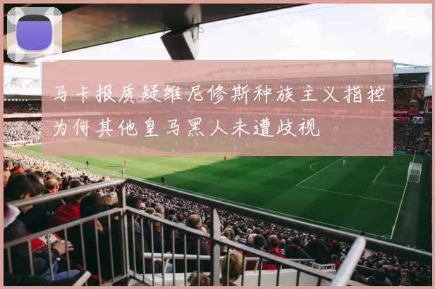 马卡报质疑维尼修斯种族主义指控为何其他皇马黑人未遭歧视