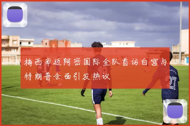 梅西率迈阿密国际全队首访白宫与特朗普会面引发热议