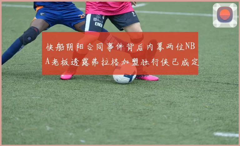 快船阴阳合同事件背后内幕两位NBA老板透露弗拉格加盟独行侠已成定局