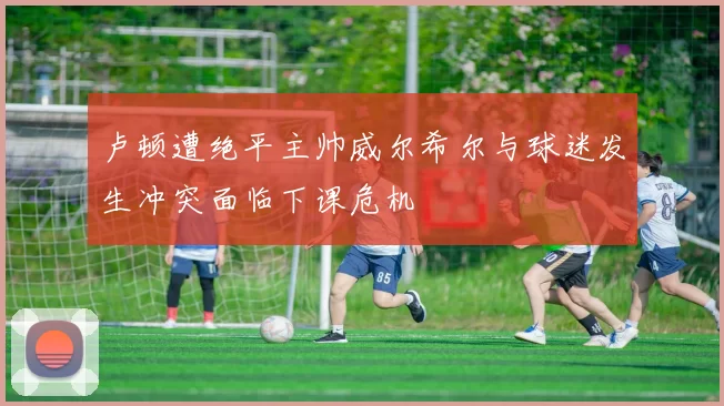 卢顿遭绝平主帅威尔希尔与球迷发生冲突面临下课危机