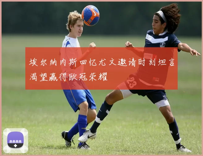 埃尔纳内斯回忆尤文邀请时刻坦言渴望赢得欧冠荣耀