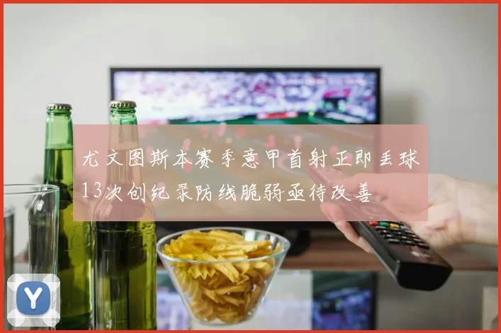 尤文图斯本赛季意甲首射正即丢球13次创纪录防线脆弱亟待改善