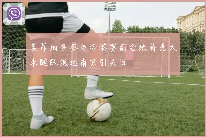 莱昂纳多参与海港赛前合练蒋光太未随队抵达南京引关注