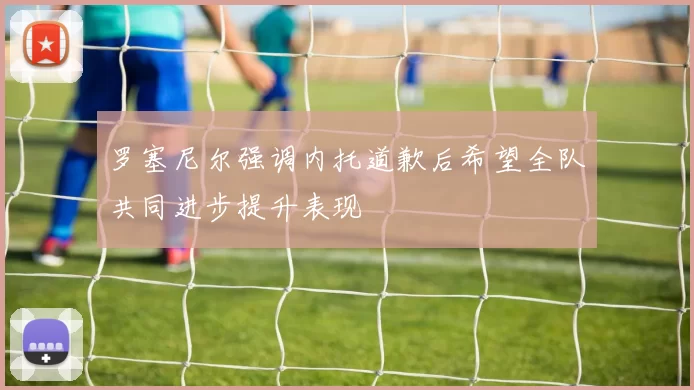 罗塞尼尔强调内托道歉后希望全队共同进步提升表现