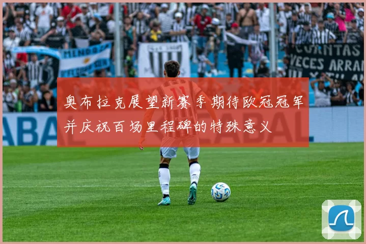 奥布拉克展望新赛季期待欧冠冠军并庆祝百场里程碑的特殊意义