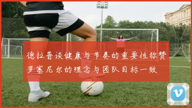 德拉普谈健康与节奏的重要性称赞罗塞尼尔的理念与团队目标一致