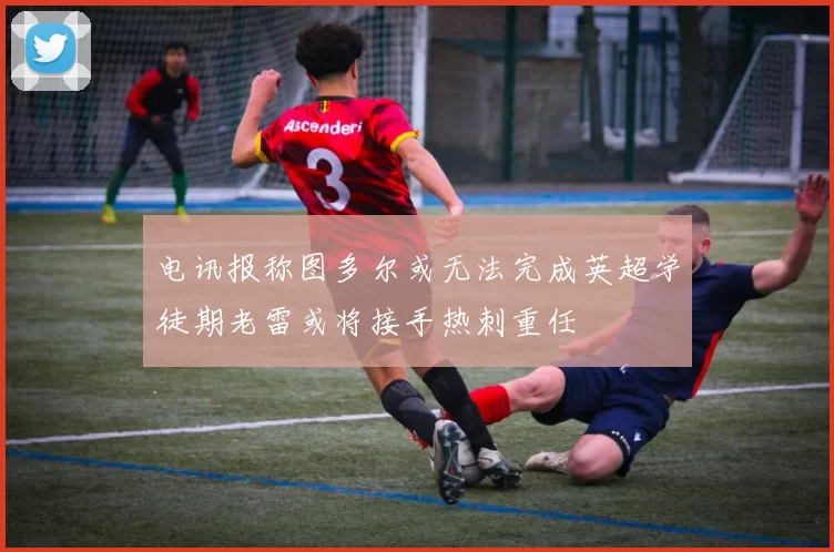 电讯报称图多尔或无法完成英超学徒期老雷或将接手热刺重任