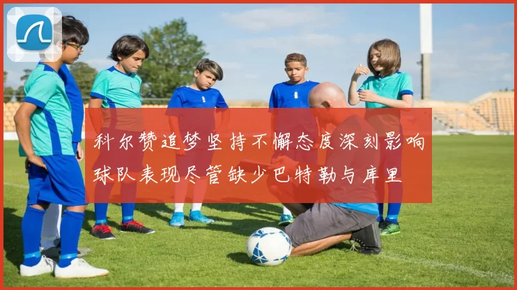 科尔赞追梦坚持不懈态度深刻影响球队表现尽管缺少巴特勒与库里