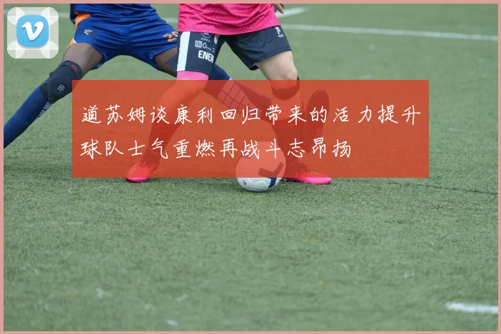道苏姆谈康利回归带来的活力提升球队士气重燃再战斗志昂扬